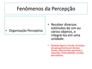 Fenômenos da Percepção
• Organização Perceptiva
• Receber diversos
estímulos de um ou
vários objetos, e
integrá-los em uma
unidade.
• Relação figura e fundo, Princípio
do agrupamento,Lei da boa
forma, Movimento aparente e
induzido, Profundidade, Ilusões
perceptivas.
 