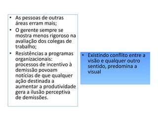 • As pessoas de outras
áreas erram mais;
• O gerente sempre se
mostra menos rigoroso na
avaliação dos colegas de
trabalho;
• Resistências a programas
organizacionais:
processos de incentivo à
demissão povoam
notícias de que qualquer
ação destinada a
aumentar a produtividade
gera a ilusão perceptiva
de demissões.
• Existindo conflito entre a
visão e qualquer outro
sentido, predomina a
visual
 