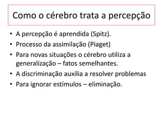 Como o cérebro trata a percepção
• A percepção é aprendida (Spitz).
• Processo da assimilação (Piaget)
• Para novas situações o cérebro utiliza a
generalização – fatos semelhantes.
• A discriminação auxilia a resolver problemas
• Para ignorar estímulos – eliminação.
 