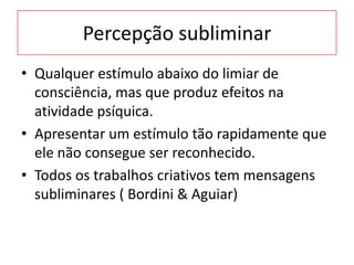Percepção subliminar
• Qualquer estímulo abaixo do limiar de
consciência, mas que produz efeitos na
atividade psíquica.
• Apresentar um estímulo tão rapidamente que
ele não consegue ser reconhecido.
• Todos os trabalhos criativos tem mensagens
subliminares ( Bordini & Aguiar)
 
