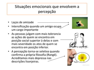 Situações emocionais que envolvem a
percepção
• Laços de amizade
• Intensificação quando um amigo ocupa
um cargo importante
• As pessoas julgam com mais tolerancia
as ações de quem se encontra em
posição social superior à delas e com
mais severidade os atos de quem se
encontra em posição inferior.
• A percepção torna-se seletiva quando
confirma a própria filosofia (Rangé).
Acreditamos mais depressa nas
descrições lisonjeiras.
 