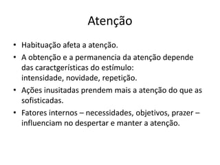 Atenção
• Habituação afeta a atenção.
• A obtenção e a permanencia da atenção depende
das caractgerísticas do estímulo:
intensidade, novidade, repetição.
• Ações inusitadas prendem mais a atenção do que as
sofisticadas.
• Fatores internos – necessidades, objetivos, prazer –
influenciam no despertar e manter a atenção.
 