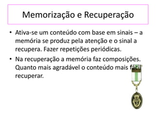 Memorização e Recuperação
• Ativa-se um conteúdo com base em sinais – a
memória se produz pela atenção e o sinal a
recupera. Fazer repetições periódicas.
• Na recuperação a memória faz composições.
Quanto mais agradável o conteúdo mais fácil
recuperar.
 