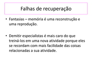 Falhas de recuperação
• Fantasias – memória é uma reconstrução e
uma reprodução.
• Demitir especialistas é mais caro do que
treiná-los em uma nova atividade porque eles
se recordam com mais facilidade das coisas
relacionadas a sua atividade.
 