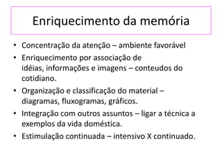 Enriquecimento da memória
• Concentração da atenção – ambiente favorável
• Enriquecimento por associação de
idéias, informações e imagens – conteudos do
cotidiano.
• Organização e classificação do material –
diagramas, fluxogramas, gráficos.
• Integração com outros assuntos – ligar a técnica a
exemplos da vida doméstica.
• Estimulação continuada – intensivo X continuado.
 