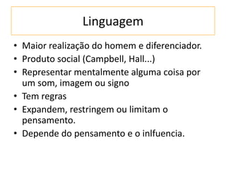 Linguagem
• Maior realização do homem e diferenciador.
• Produto social (Campbell, Hall...)
• Representar mentalmente alguma coisa por
um som, imagem ou signo
• Tem regras
• Expandem, restringem ou limitam o
pensamento.
• Depende do pensamento e o inlfuencia.
 