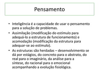 Pensamento
• Inteligência é a capacidade de usar o pensamento
para a solução de problemas.
• Assimilação (modificação do estímulo para
adequá-lo a estrutura de funcionamento) e
acomodação (modificação da estrutura para
adequar-se ao estímulo).
• As estruturas são herdadas – desenvolvimento se
dá por estágios, do concreto para o abstrato, do
real para o imaginário, da análise para a
síntese, do racional para o emocional
acompanhando a evolução fisiológica.
 