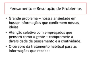 Pensamento e Resolução de Problemas
• Grande problema – nosssa ansiedade em
buscar informações que confirmem nossas
ideias.
• Atenção seletiva com empregados que
pensam como a gente – compromete a
diversidade de pensamento e a criatividade.
• O cérebro dá tratamento habitual para as
informações que recebe:
 