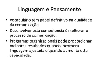 Linguagem e Pensamento
• Vocabulário tem papel definitivo na qualidade
da comunicação.
• Desenvolver esta competencia é melhorar o
processo de comunicação.
• Programas organizacionais pode proporcionar
melhores resultados quando incorpora
linguagem ajustada e quando aumenta esta
capacidade.
 