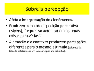 Sobre a percepção
• Afeta a interpretação dos fenômenos.
• Produzem uma predisposição perceptiva
(Myers), “ é preciso acreditar em algumas
coisas para vê-las”.
• A emoção e o contexto produzem percepções
diferentes para o mesmo estímulo (acidente de
trânsito relatado por um familiar e por um estranho).
 