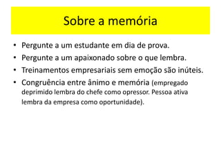 Sobre a memória
• Pergunte a um estudante em dia de prova.
• Pergunte a um apaixonado sobre o que lembra.
• Treinamentos empresariais sem emoção são inúteis.
• Congruência entre ânimo e memória (empregado
deprimido lembra do chefe como opressor. Pessoa ativa
lembra da empresa como oportunidade).
 