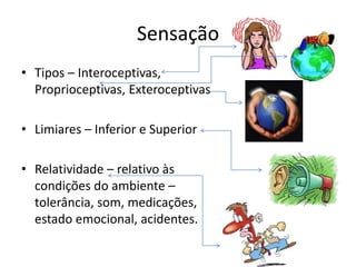 Sensação
• Tipos – Interoceptivas,
Proprioceptivas, Exteroceptivas
• Limiares – Inferior e Superior
• Relatividade – relativo às
condições do ambiente –
tolerância, som, medicações,
estado emocional, acidentes.
 