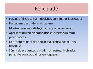 Felicidade
• Pessoas felizes tomam decisões com maior facilidade;
• Percebem o mundo mais seguro;
• Mostram maior satisfação com a vida em geral;
• Apresentam relacionamentos interpessoais mais
promissores;
• Contribuem para despertar esperança nas outras
pessoas;
• São mais propensas a ajudar os outros, indicadas
portanto para trabalhos em equipe.
 