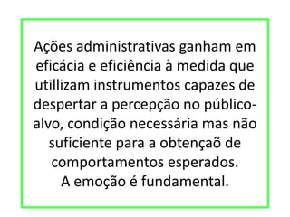 Ações administrativas ganham em
eficácia e eficiência à medida que
utillizam instrumentos capazes de
despertar a percepção no público-
alvo, condição necessária mas não
suficiente para a obtençaõ de
comportamentos esperados.
A emoção é fundamental.
 