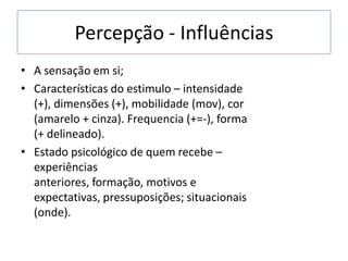 Percepção - Influências
• A sensação em si;
• Características do estimulo – intensidade
(+), dimensões (+), mobilidade (mov), cor
(amarelo + cinza). Frequencia (+=-), forma
(+ delineado).
• Estado psicológico de quem recebe –
experiências
anteriores, formação, motivos e
expectativas, pressuposições; situacionais
(onde).
 