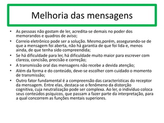 Melhoria das mensagens
• As pessoas não gostam de ler, acredita-se demais no poder dos
memorandos e quadros de aviso;
• Correio eletrônico pode ser a solução. Mesmo,porém, assegurando-se de
que a mensagem foi aberta, não há garantia de que foi lida e, menos
ainda, de que tenha sido compreendida;
• Se há dificuldade para ler, há dificuldade muito maior para escrever com
clareza, concisão, precisão e correção;
• A transmissão oral das mensagens não recebe a devida atenção;
• Além da forma e do conteúdo, deve-se escolher com cuidado o momento
de transmissão;
• Outro fator fundamental é a compreensão das características do receptor
da mensagem. Entre elas, destaca-se o fenômeno da distorção
cognitiva, cuja neutralização pode ser complexa. Ao ler, o indivíduo coloca
seus conteúdos psíquicos, que passam a fazer parte da interpretação, para
a qual concorrem as funções mentais superiores.
 