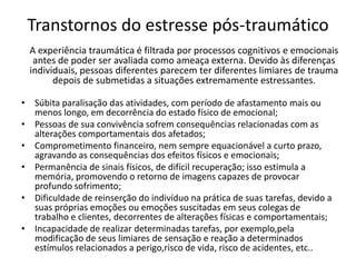 Transtornos do estresse pós-traumático
• Súbita paralisação das atividades, com período de afastamento mais ou
menos longo, em decorrência do estado físico de emocional;
• Pessoas de sua convivência sofrem consequências relacionadas com as
alterações comportamentais dos afetados;
• Comprometimento financeiro, nem sempre equacionável a curto prazo,
agravando as consequências dos efeitos físicos e emocionais;
• Permanência de sinais físicos, de difícil recuperação; isso estimula a
memória, promovendo o retorno de imagens capazes de provocar
profundo sofrimento;
• Dificuldade de reinserção do indivíduo na prática de suas tarefas, devido a
suas próprias emoções ou emoções suscitadas em seus colegas de
trabalho e clientes, decorrentes de alterações físicas e comportamentais;
• Incapacidade de realizar determinadas tarefas, por exemplo,pela
modificação de seus limiares de sensação e reação a determinados
estímulos relacionados a perigo,risco de vida, risco de acidentes, etc..
A experiência traumática é filtrada por processos cognitivos e emocionais
antes de poder ser avaliada como ameaça externa. Devido às diferenças
individuais, pessoas diferentes parecem ter diferentes limiares de trauma
depois de submetidas a situações extremamente estressantes.
 