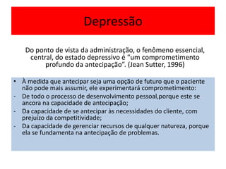 Depressão
• À medida que antecipar seja uma opção de futuro que o paciente
não pode mais assumir, ele experimentará comprometimento:
- De todo o processo de desenvolvimento pessoal,porque este se
ancora na capacidade de antecipação;
- Da capacidade de se antecipar às necessidades do cliente, com
prejuízo da competitividade;
- Da capacidade de gerenciar recursos de qualquer natureza, porque
ela se fundamenta na antecipação de problemas.
Do ponto de vista da administração, o fenômeno essencial,
central, do estado depressivo é “um comprometimento
profundo da antecipação”. (Jean Sutter, 1996)
 