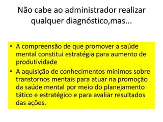 Não cabe ao administrador realizar
qualquer diagnóstico,mas...
• A compreensão de que promover a saúde
mental constitui estratégia para aumento de
produtividade
• A aquisição de conhecimentos mínimos sobre
transtornos mentais para atuar na promoção
da saúde mental por meio do planejamento
tático e estratégico e para avaliar resultados
das ações.
 