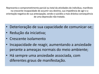 Representa o comprometimento parcial ou total da atividades do indivíduo, manifesto
na crescente incapacidade de assumir seu destino, sua impotência de agir e a
orientação negativa de sua antecipação, sendo o suicídio a mais drástica consequência
de uma depressão não tratada.
• Deterioração de sua capacidade de comunicar-se;
• Redução da iniciativa;
• Crescente isolamento
• Incapacidade de reagir, aumentando a ansiedade
perante a ameaças normais do meio ambiente;
• Há sempre uma ansiedade associada, com
diferentes graus de manifestação.
 