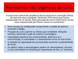 Transtornos não orgânicos do sono
• Sono escasso ou inadequado compromete o estado de alerta e
aumenta a fadiga;
• Privação do sono suprime as células que combatem infecções
viróticas reduzindo a ação do sistema imunológico;
• Capacidade cognitiva fica comprometida, deteriora-se a
concentração, a criatividade e o desempenho torna-se mais lento;
• A redução da capacidade de concentração aumenta a probabilidade
de erros;
• Os efeitos sobre a aprendizagem podem ser devastadores, durante
o sono consolidam-se lembranças importantes do dia, na memória;
A causa mais comum de sonolência diurna excessiva é a privação crônica
do sono em nossa sociedade. Dormimos 25% menos que nossos
antepassados há um século. Nossa privação de sono é intencional, muitas
vezes impulsionada por fatores sociais ou econômicos.
 