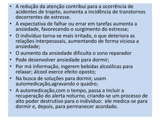 • A redução da atenção contribui para a ocorrência de
acidentes de trajeto, aumenta a incidência de transtornos
decorrentes de estresse.
• A expectativa de falhar ou errar em tarefas aumenta a
ansiedade, favorecendo o surgimento do estresse;
• O indivíduo torna-se mais irritado, o que deteriora as
relações interpessoais, aumentando de forma viciosa a
ansiedade;
• O aumento da ansiedade dificulta o sono reparador
• Pode desenvolver ansiedade para dormir;
• Por má informação, ingerem bebidas alcoólicas para
relaxar; álcool exerce efeito oposto;
• Na busca de soluções para dormir, usam
automedicação,agravando o quadro;
• A automedicação,com o tempo, passa a incluir a
recuperação do alerta noturno, criando-se um processo de
alto poder destrutivo para o indivíduo: ele medica-se para
dormir e, depois, para permanecer acordado.
 