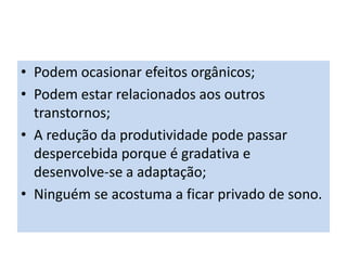 • Podem ocasionar efeitos orgânicos;
• Podem estar relacionados aos outros
transtornos;
• A redução da produtividade pode passar
despercebida porque é gradativa e
desenvolve-se a adaptação;
• Ninguém se acostuma a ficar privado de sono.
 