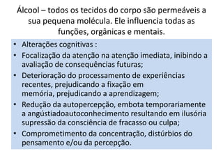 Álcool – todos os tecidos do corpo são permeáveis a
sua pequena molécula. Ele influencia todas as
funções, orgânicas e mentais.
• Alterações cognitivas :
• Focalização da atenção na atenção imediata, inibindo a
avaliação de consequências futuras;
• Deterioração do processamento de experiências
recentes, prejudicando a fixação em
memória, prejudicando a aprendizagem;
• Redução da autopercepção, embota temporariamente
a angústiadoautoconhecimento resultando em ilusória
supressão da consciência de fracasso ou culpa;
• Comprometimento da concentração, distúrbios do
pensamento e/ou da percepção.
 