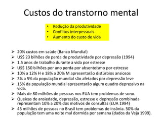 Custos do transtorno mental
• Redução da produtividade
• Conflitos interpessoais
• Aumento do custo de vida
 20% custos em saúde (Banco Mundial)
 US$ 23 bilhões de perda de produtividade por depressão (1994)
 1,5 anos de trabalho durante a vida por estresse
 US$ 150 bilhões por ano perda por absenteísmo por estresse
 10% a 12% H e 18% a 20% M apresentarão distúrbios ansiosos
 3% a 5% da população mundial são afetados por depressão leve
 15% da população mundial apresentarão algum quadro depressivo na
vida.
 Mais de 80 milhões de pessoas nos EUA tem problemas de sono.
 Queixas de ansiedade, depressão, estresse e depressão combinada
representam 10% a 20% dos motivos de consultas (EUA 1994)
 45 milhões de pessoas no Brasil tem problemas de insônia. 50% da
população tem uma noite mal dormida por semana (dados da Veja 1999).
 
