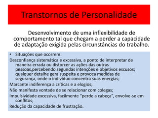 Transtornos de Personalidade
• Situações que ocorrem:
Desconfiança sistemática e excessiva, a ponto de interpretar de
maneira errada ou distorcer as ações das outras
pessoas,percebendo segundas intenções e objetivos escusos;
qualquer detalhe gera suspeita e provoca medidas de
segurança, onde o indivíduo concentra suas energias;
Marcante indiferença a críticas e a elogios;
Não manifesta vontade de se relacionar com colegas;
Impulsividade excessiva, facilmente “perde a cabeça”, envolve-se em
conflitos;
Redução da capacidade de frustração.
Desenvolvimento de uma inflexibilidade de
comportamento tal que chegam a perder a capacidade
de adaptação exigida pelas circunstâncias do trabalho.
 