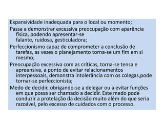 Expansividade inadequada para o local ou momento;
Passa a demonstrar excessiva preocupação com aparência
física, podendo apresentar-se
falante, ruidosa, gesticuladora;
Perfeccionismo capaz de comprometer a conclusão de
tarefas, as vezes o planejamento torna-se um fim em si
mesmo;
Preocupação excessiva com as críticas, torna-se tensa e
apreensiva, a ponto de evitar relacionamentos
interpessoais, demonstra intolerância com os colegas,pode
tornar-se perfeccionista;
Medo de decidir, obrigando-se a delegar ou a evitar funções
em que possa ser chamado a decidir. Este medo pode
conduzir a protelação da decisão muito além do que seria
razoável, pelo excesso de cuidados com o processo.
 
