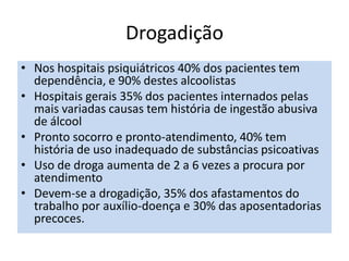 Drogadição
• Nos hospitais psiquiátricos 40% dos pacientes tem
dependência, e 90% destes alcoolistas
• Hospitais gerais 35% dos pacientes internados pelas
mais variadas causas tem história de ingestão abusiva
de álcool
• Pronto socorro e pronto-atendimento, 40% tem
história de uso inadequado de substâncias psicoativas
• Uso de droga aumenta de 2 a 6 vezes a procura por
atendimento
• Devem-se a drogadição, 35% dos afastamentos do
trabalho por auxílio-doença e 30% das aposentadorias
precoces.
 