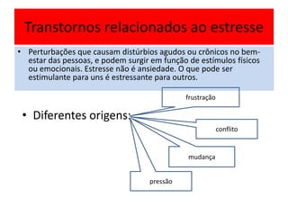 Transtornos relacionados ao estresse
• Perturbações que causam distúrbios agudos ou crônicos no bem-
estar das pessoas, e podem surgir em função de estímulos físicos
ou emocionais. Estresse não é ansiedade. O que pode ser
estimulante para uns é estressante para outros.
• Diferentes origens:
frustração
conflito
mudança
pressão
 