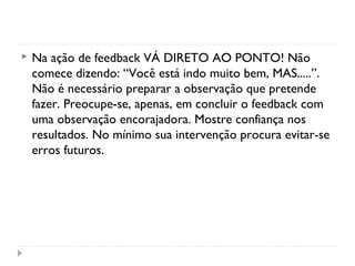  Na ação de feedback VÁ DIRETO AO PONTO! Não
comece dizendo: “Você está indo muito bem, MAS.....”.
Não é necessário preparar a observação que pretende
fazer. Preocupe-se, apenas, em concluir o feedback com
uma observação encorajadora. Mostre confiança nos
resultados. No mínimo sua intervenção procura evitar-se
erros futuros.
 
