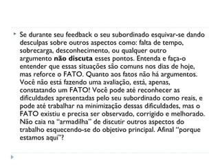  Se durante seu feedback o seu subordinado esquivar-se dando
desculpas sobre outros aspectos como: falta de tempo,
sobrecarga, desconhecimento, ou qualquer outro
argumento não discuta esses pontos. Entenda e faça-o
entender que essas situações são comuns nos dias de hoje,
mas reforce o FATO. Quanto aos fatos não há argumentos.
Você não está fazendo uma avaliação, está, apenas,
constatando um FATO! Você pode até reconhecer as
dificuldades apresentadas pelo seu subordinado como reais, e
pode até trabalhar na minimização dessas dificuldades, mas o
FATO existiu e precisa ser observado, corrigido e melhorado.
Não caia na “armadilha” de discutir outros aspectos do
trabalho esquecendo-se do objetivo principal. Afinal “porque
estamos aqui”?
 
