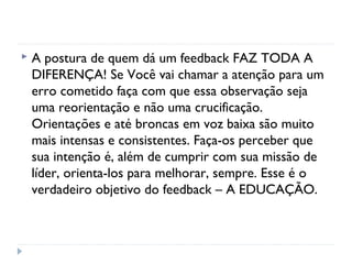  A postura de quem dá um feedback FAZ TODA A
DIFERENÇA! Se Você vai chamar a atenção para um
erro cometido faça com que essa observação seja
uma reorientação e não uma crucificação.
Orientações e até broncas em voz baixa são muito
mais intensas e consistentes. Faça-os perceber que
sua intenção é, além de cumprir com sua missão de
líder, orienta-los para melhorar, sempre. Esse é o
verdadeiro objetivo do feedback – A EDUCAÇÃO.
 