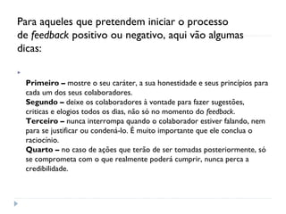 Para aqueles que pretendem iniciar o processo
de feedback positivo ou negativo, aqui vão algumas
dicas:

Primeiro – mostre o seu caráter, a sua honestidade e seus princípios para
cada um dos seus colaboradores.
Segundo – deixe os colaboradores à vontade para fazer sugestões,
criticas e elogios todos os dias, não só no momento do feedback.
Terceiro – nunca interrompa quando o colaborador estiver falando, nem
para se justificar ou condená-lo. É muito importante que ele conclua o
raciocínio.
Quarto – no caso de ações que terão de ser tomadas posteriormente, só
se comprometa com o que realmente poderá cumprir, nunca perca a
credibilidade.
 