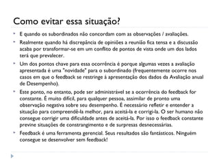 Como evitar essa situação?
 E quando os subordinados não concordam com as observações / avaliações.
 Realmente quando há discrepância de opiniões a reunião fica tensa e a discussão
acaba por transformar-se em um conflito de pontos de vista onde um dos lados
terá que prevalecer.
 Um dos pontos chave para essa ocorrência é porque algumas vezes a avaliação
apresentada é uma "novidade" para o subordinado (frequentemente ocorre nos
casos em que o feedback se restringe á apresentação dos dados da Avaliação anual
de Desempenho).
 Este ponto, no entanto, pode ser administrável se a ocorrência do feedback for
constante. É muito difícil, para qualquer pessoa, assimilar de pronto uma
observação negativa sobre seu desempenho. É necessário refletir e entender a
situação para compreendê-la melhor, para aceitá-la e corrigi-la. O ser humano não
consegue corrigir uma dificuldade antes de aceitá-la. Por isso o feedback constante
previne situações de constrangimento e de surpresas desnecessárias.
 Feedback é uma ferramenta gerencial. Seus resultados são fantásticos. Ninguém
consegue se desenvolver sem feedback!
 