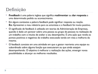 Definição
 Feedback é uma palavra inglesa que significa realimentar ou dar resposta a
uma determinado pedido ou acontecimento.
 Em alguns contextos a palavra feedback pode significar resposta ou reação.
Ex: Apresentei o meu relatório para os acionistas e o feedback foi muito positivo.
 O significado de feedback é utilizado em teorias da Administração de Empresas,
quando é dado um parecer sobre uma pessoa ou grupo de pessoas na realização de
um trabalho com o intuito de avaliar o seu desempenho. É uma ação que revela os
pontos positivos e negativos do trabalho executado tendo em vista a melhoria do
mesmo.
 O feedback consiste em uma atividade em que o gestor reorienta uma equipe ou
subordinado sobre alguma função que executaram ou que ainda estejam
desempenhando. O objetivo é melhorar a realização das ações, enxergar novas
possibilidades e alcançar os melhores resultados.
 