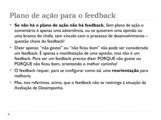 Plano de ação para o feedback
 Se não há o plano de ação não há feedback. Sem plano de ação o
comentário é apenas uma advertência, ou se quiserem uma opinião ou
uma bronca do chefe, sem vínculo com o processo de desenvolvimento –
questão chave do feedback!
 Dizer apenas: “não gostei” ou “não ficou bom” não pode ser considerado
um feedback. É apenas a manifestação de uma opinião, mas não é um
feedback. Para ser um feedback preciso dizer PORQUE não gostei ou
PORQUE não ficou bom, orientando o melhor caminho!
 O feedback requer, para se configurar como tal, uma reorientação para
melhoria.
 Mas, nos referimos, acima, que o feedback não se restringe á situação da
Avaliação de Desempenho.
 