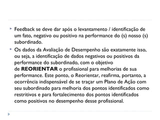  Feedback se deve dar após o levantamento / identificação de
um fato, negativo ou positivo na performance do (s) nosso (s)
subordinado.
 Os dados da Avaliação de Desempenho são exatamente isso,
ou seja, a identificação de dados negativos ou positivos da
performance do subordinado, com o objetivo
de REORIENTAR o profissional para melhorias de sua
performance. Este ponto, o Reorientar, reafirma, portanto, a
ocorrência indispensável de se traçar um Plano de Ação com
seu subordinado para melhoria dos pontos identificados como
restritivos e para fortalecimento dos pontos identificados
como positivos no desempenho desse profissional.
 