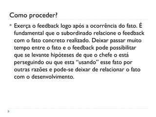 Como proceder?
 Exerça o feedback logo após a ocorrência do fato. É
fundamental que o subordinado relacione o feedback
com o fato concreto realizado. Deixar passar muito
tempo entre o fato e o feedback pode possibilitar
que se levante hipóteses de que o chefe o está
perseguindo ou que esta “usando” esse fato por
outras razões e pode-se deixar de relacionar o fato
com o desenvolvimento.
 