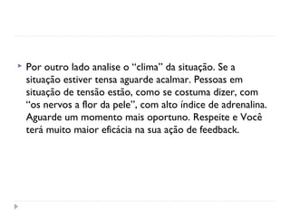 Por outro lado analise o “clima” da situação. Se a
situação estiver tensa aguarde acalmar. Pessoas em
situação de tensão estão, como se costuma dizer, com
“os nervos a flor da pele”, com alto índice de adrenalina.
Aguarde um momento mais oportuno. Respeite e Você
terá muito maior eficácia na sua ação de feedback.
 