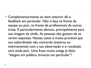  Complementarmente ao item anterior dê o
feedback em particular. Não o faça na frente da
equipe ou pior, na frente de profissionais de outras
áreas. É particularmente danoso, principalmente para
sua imagem de chefe. As pessoas não gostam de se
verem expostas. Nestes casos é muito provável que
seu subordinado não concorde (externa ou
internamente) com a sua observação e o resultado
será ainda pior. Uma frase muito antiga já dizia:
“elogios em público, broncas em particular”!
 