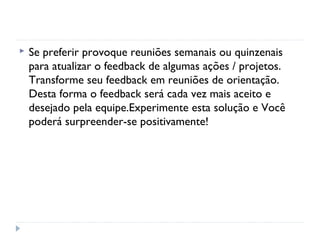  Se preferir provoque reuniões semanais ou quinzenais
para atualizar o feedback de algumas ações / projetos.
Transforme seu feedback em reuniões de orientação.
Desta forma o feedback será cada vez mais aceito e
desejado pela equipe.Experimente esta solução e Você
poderá surpreender-se positivamente!
 