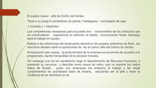 El puesto nuevo: Jefe de Centro de Ventas
Tiene a su cargo 4 vendedores de planta,1 bodeguero, 1 encargado de caja,
1 conserje y 1 repartidor.
Las competencias necesarias para el puesto son : conocimiento de los productos que
se comercializan, experiencia en atención al cliente, comunicación fluida, liderazgo
para el trabajo en equipo.
Debido a las referencias del desempeño laboral en los puestos anteriores de Raúl, los
directivos deciden darle la oportunidad de ser el nuevo Jefe del Centro de Ventas.
Al transcurrir seis meses, la productividad de la empresa se encamina de acuerdo a lo
programado, dando tranquilidad de la decisión tomada.
Sin embargo uno de los vendedores llega al departamento de Recursos Humanos, a
presentar su renuncia y describe como causa de retiro, que no soporta los malos
tratos de Rubén, quien con amenazas los presiona al trabajo y les exige
cumplimientos de actividades fuera de horario, aduciendo ser el jefe y tener la
confianza de los directivos en él.
 