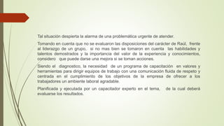 Tal situación despierta la alarma de una problemática urgente de atender.
Tomando en cuenta que no se evaluaron las disposiciones del carácter de Raúl, frente
al liderazgo de un grupo, si no mas bien se tomaron en cuenta las habilidades y
talentos demostrados y la importancia del valor de la experiencia y conocimientos,
considero que puede darse una mejora si se toman acciones.
Siendo el diagnostico, la necesidad de un programa de capacitación en valores y
herramientas para dirigir equipos de trabajo con una comunicación fluida de respeto y
centrada en el cumplimiento de los objetivos de la empresa de ofrecer a los
trabajadores un ambiente laboral agradable.
Planificada y ejecutada por un capacitador experto en el tema, de la cual deberá
evaluarse los resultados.
 