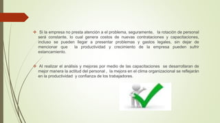  Si la empresa no presta atención a el problema, seguramente, la rotación de personal
será constante, lo cual genera costos de nuevas contrataciones y capacitaciones,
incluso se pueden llegar a presentar problemas y gastos legales, sin dejar de
mencionar que la productividad y crecimiento de la empresa pueden sufrir
estancamiento.
 Al realizar el análisis y mejoras por medio de las capacitaciones se desarrollaran de
mejor manera la actitud del personal , la mejora en el clima organizacional se reflejarán
en la productividad y confianza de los trabajadores.
 