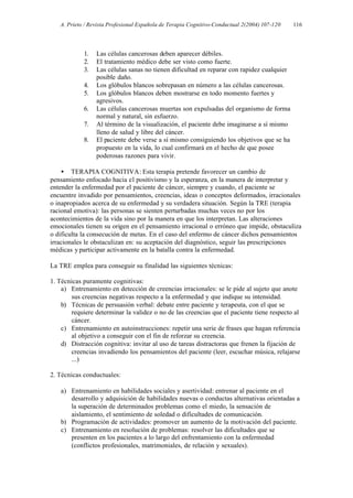 A. Prieto / Revista Profesional Española de Terapia Cognitivo-Conductual 2(2004) 107-120   116




            1.   Las células cancerosas deben aparecer débiles.
            2.   El tratamiento médico debe ser visto como fuerte.
            3.   Las células sanas no tienen dificultad en reparar con rapidez cualquier
                 posible daño.
            4.   Los glóbulos blancos sobrepasan en número a las células cancerosas.
            5.   Los glóbulos blancos deben mostrarse en todo momento fuertes y
                 agresivos.
            6.   Las células cancerosas muertas son expulsadas del organismo de forma
                 normal y natural, sin esfuerzo.
            7.   Al término de la visualización, el paciente debe imaginarse a sí mismo
                 lleno de salud y libre del cáncer.
            8.   El paciente debe verse a sí mismo consiguiendo los objetivos que se ha
                 propuesto en la vida, lo cual confirmará en el hecho de que posee
                 poderosas razones para vivir.

    • TERAPIA COGNITIVA: Esta terapia pretende favorecer un cambio de
pensamiento enfocado hacia el positivismo y la esperanza, en la manera de interpretar y
entender la enfermedad por el paciente de cáncer, siempre y cuando, el paciente se
encuentre invadido por pensamientos, creencias, ideas o conceptos deformados, irracionales
o inapropiados acerca de su enfermedad y su verdadera situación. Según la TRE (terapia
racional emotiva): las personas se sienten perturbadas muchas veces no por los
acontecimientos de la vida sino por la manera en que los interpretan. Las alteraciones
emocionales tienen su origen en el pensamiento irracional o erróneo que impide, obstaculiza
o dificulta la consecución de metas. En el caso del enfermo de cáncer dichos pensamientos
irracionales le obstaculizan en: su aceptación del diagnóstico, seguir las prescripciones
médicas y participar activamente en la batalla contra la enfermedad.

La TRE emplea para conseguir su finalidad las siguientes técnicas:

1. Técnicas puramente cognitivas:
    a) Entrenamiento en detección de creencias irracionales: se le pide al sujeto que anote
        sus creencias negativas respecto a la enfermedad y que indique su intensidad.
    b) Técnicas de persuasión verbal: debate entre paciente y terapeuta, con el que se
        requiere determinar la validez o no de las creencias que el paciente tiene respecto al
        cáncer.
    c) Entrenamiento en autoinstrucciones: repetir una serie de frases que hagan referencia
        al objetivo a conseguir con el fin de reforzar su creencia.
    d) Distracción cognitiva: invitar al uso de tareas distractoras que frenen la fijación de
        creencias invadiendo los pensamientos del paciente (leer, escuchar música, relajarse
        ...)

2. Técnicas conductuales:

    a) Entrenamiento en habilidades sociales y asertividad: entrenar al paciente en el
       desarrollo y adquisición de habilidades nuevas o conductas alternativas orientadas a
       la superación de determinados problemas como el miedo, la sensación de
       aislamiento, el sentimiento de soledad o dificultades de comunicación.
    b) Programación de actividades: promover un aumento de la motivación del paciente.
    c) Entrenamiento en resolución de problemas: resolver las dificultades que se
       presenten en los pacientes a lo largo del enfrentamiento con la enfermedad
       (conflictos profesionales, matrimoniales, de relación y sexuales).
 