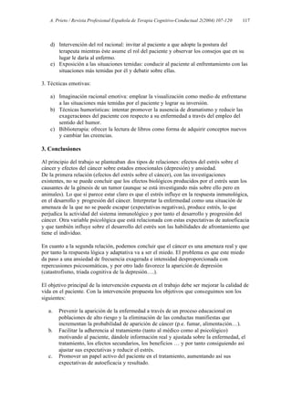 A. Prieto / Revista Profesional Española de Terapia Cognitivo-Conductual 2(2004) 107-120   117




    d) Intervención del rol racional: invitar al paciente a que adopte la postura del
       terapeuta mientras éste asume el rol del paciente y observar los consejos que en su
       lugar le daría al enfermo.
    e) Exposición a las situaciones temidas: conducir al paciente al enfrentamiento con las
       situaciones más temidas por él y debatir sobre ellas.

3. Técnicas emotivas:

    a) Imaginación racional emotiva: emplear la visualización como medio de enfrentarse
       a las situaciones más temidas por el paciente y lograr su inversión.
    b) Técnicas humorísticas: intentar promover la ausencia de dramatismo y reducir las
       exageraciones del paciente con respecto a su enfermedad a través del empleo del
       sentido del humor.
    c) Biblioterapia: ofrecer la lectura de libros como forma de adquirir conceptos nuevos
       y cambiar las creencias.

3. Conclusiones

Al principio del trabajo se planteaban dos tipos de relaciones: efectos del estrés sobre el
cáncer y efectos del cáncer sobre estados emocionales (depresión) y ansiedad.
De la primera relación (efectos del estrés sobre el cáncer), con las investigaciones
existentes, no se puede concluir que los efectos biológicos producidos por el estrés sean los
causantes de la génesis de un tumor (aunque se está investigando más sobre ello pero en
animales). Lo que sí parece estar claro es que el estrés influye en la respuesta inmunológica,
en el desarrollo y progresión del cáncer. Interpretar la enfermedad como una situación de
amenaza de la que no se puede escapar (expectativas negativas), produce estrés, lo que
perjudica la actividad del sistema inmunológico y por tanto el desarrollo y progresión del
cáncer. Otra variable psicológica que está relacionada con estas expectativas de autoeficacia
y que también influye sobre el desarrollo del estrés son las habilidades de afrontamiento que
tiene el individuo.

En cuanto a la segunda relación, podemos concluir que el cáncer es una amenaza real y que
por tanto la respuesta lógica y adaptativa va a ser el miedo. El problema es que este miedo
da paso a una ansiedad de frecuencia exagerada e intensidad desproporcionada con
repercusiones psicosomáticas, y por otro lado favorece la aparición de depresión
(catastrofismo, triada cognitiva de la depresión….).

El objetivo principal de la intervención expuesta en el trabajo debe ser mejorar la calidad de
vida en el paciente. Con la intervención propuesta los objetivos que conseguimos son los
siguientes:

   a.   Prevenir la aparición de la enfermedad a través de un proceso educacional en
        poblaciones de alto riesgo y la eliminación de las conductas manifiestas que
        incrementan la probabilidad de aparición de cáncer (p.e. fumar, alimentación…).
   b.   Facilitar la adherencia al tratamiento (tanto al médico como al psicológico)
        motivando al paciente, dándole información real y ajustada sobre la enfermedad, el
        tratamiento, los efectos secundarios, los beneficios … y por tanto consiguiendo así
        ajustar sus expectativas y reducir el estrés.
   c.   Promover un papel activo del paciente en el tratamiento, aumentando así sus
        expectativas de autoeficacia y resultado.
 